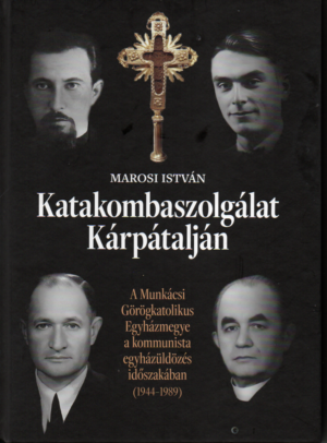 Marosi István: Katakombaszolgálat Kárpátalján - a Munkácsi Görögkatolikus Egyházmegye a kommunista egyházüldözés időszakában
